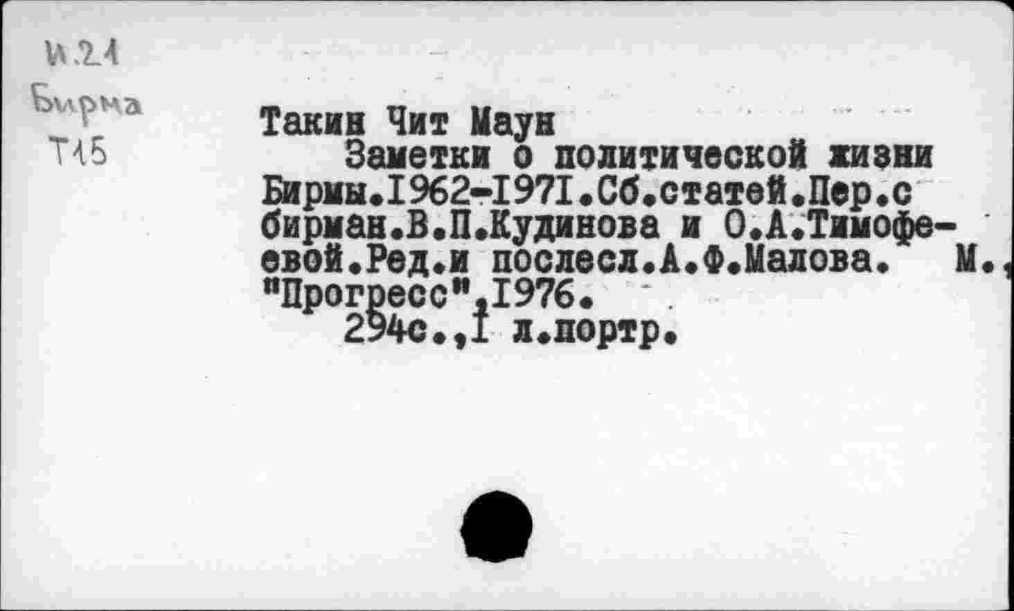 ﻿и.14
Бирма
Т45
Такин Чит Маун
Заметки о политической жизни Бирмы.1962-1971.Сб.статей.Пер.с бирман.В.П.Кудинова и 0.А.Тимофеевой. Ред.и послесл.А.Ф.Малова.	М.
яПрогресс",1976.
294с.,1 л.портр.